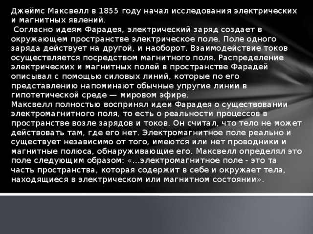 Джеймс Максвелл в 1855 году начал исследования электрических и магнитных явлений.  Согласно идеям Фарадея, электрический заряд создает в окружающем пространстве электрическое поле. Поле одного заряда действует на другой, и наоборот. Взаимодействие токов осуществляется посредством магнитного поля. Распределение электрических и магнитных полей в пространстве Фарадей описывал с помощью силовых линий, которые по его представлению напоминают обычные упругие линии в гипотетической среде — мировом эфире. Максвелл полностью воспринял идеи Фарадея о существовании электромагнитного поля, то есть о реальности процессов в пространстве возле зарядов и токов. Он считал, что тело не может действовать там, где его нет. Электромагнитное поле реально и существует независимо от того, имеются или нет проводники и магнитные полюса, обна­руживающие его. Максвелл определял это поле следующим образом: «...электромагнитное поле - это та часть пространст­ва, которая содержит в себе и окружает тела, находящиеся в электрическом или магнитном состоянии».   