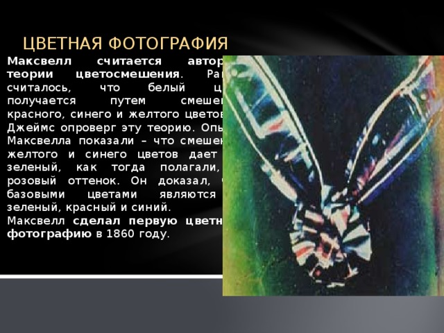 ЦВЕТНАЯ ФОТОГРАФИЯ Максвелл считается автором теории цветосмешения . Ранее считалось, что белый цвет получается путем смешения красного, синего и желтого цветов, а Джеймс опроверг эту теорию. Опыты Максвелла показали – что смешение желтого и синего цветов дает не зеленый, как тогда полагали, а розовый оттенок. Он доказал, что базовыми цветами являются - зеленый, красный и синий. Максвелл сделал первую цветную фотографию в 1860 году.   