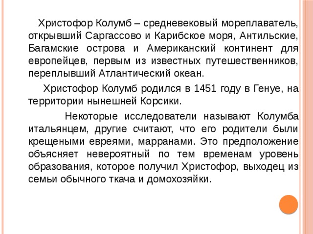  Христофор Колумб – средневековый мореплаватель, открывший Саргассово и Карибское моря, Антильские, Багамские острова и Американский континент для европейцев, первым из известных путешественников, переплывший Атлантический океан.  Христофор Колумб родился в 1451 году в Генуе, на территории нынешней Корсики.   Некоторые исследователи называют Колумба итальянцем, другие считают, что его родители были крещеными евреями, марранами. Это предположение объясняет невероятный по тем временам уровень образования, которое получил Христофор, выходец из семьи обычного ткача и домохозяйки. 