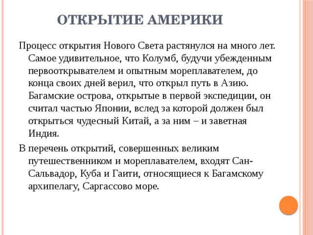 Открытие Америки   Процесс открытия Нового Света растянулся на много лет. Самое удивительное, что Колумб, будучи убежденным первооткрывателем и опытным мореплавателем, до конца своих дней верил, что открыл путь в Азию. Багамские острова, открытые в первой экспедиции, он считал частью Японии, вслед за которой должен был открыться чудесный Китай, а за ним – и заветная Индия. В перечень открытий, совершенных великим путешественником и мореплавателем, входят Сан-Сальвадор, Куба и Гаити, относящиеся к Багамскому архипелагу, Саргассово море. 