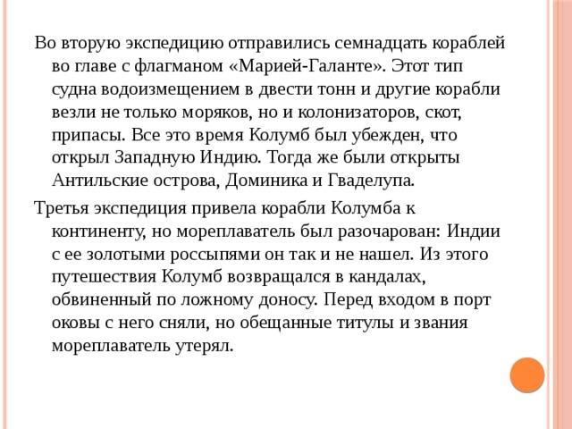 Во вторую экспедицию отправились семнадцать кораблей во главе с флагманом «Марией-Галанте». Этот тип судна водоизмещением в двести тонн и другие корабли везли не только моряков, но и колонизаторов, скот, припасы. Все это время Колумб был убежден, что открыл Западную Индию. Тогда же были открыты Антильские острова, Доминика и Гваделупа. Третья экспедиция привела корабли Колумба к континенту, но мореплаватель был разочарован: Индии с ее золотыми россыпями он так и не нашел. Из этого путешествия Колумб возвращался в кандалах, обвиненный по ложному доносу. Перед входом в порт оковы с него сняли, но обещанные титулы и звания мореплаватель утерял. 