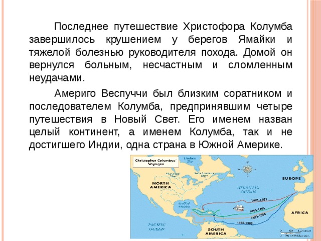  Последнее путешествие Христофора Колумба завершилось крушением у берегов Ямайки и тяжелой болезнью руководителя похода. Домой он вернулся больным, несчастным и сломленным неудачами.  Америго Веспуччи был близким соратником и последователем Колумба, предпринявшим четыре путешествия в Новый Свет. Его именем назван целый континент, а именем Колумба, так и не достигшего Индии, одна страна в Южной Америке. 