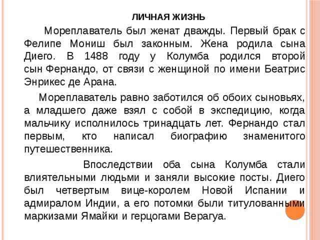 Личная жизнь    Мореплаватель был женат дважды. Первый брак с Фелипе Мониш был законным. Жена родила сына Диего. В 1488 году у Колумба родился второй сын Фернандо, от связи с женщиной по имени Беатрис Энрикес де Арана.  Мореплаватель равно заботился об обоих сыновьях, а младшего даже взял с собой в экспедицию, когда мальчику исполнилось тринадцать лет. Фернандо стал первым, кто написал биографию знаменитого путешественника.  Впоследствии оба сына Колумба стали влиятельными людьми и заняли высокие посты. Диего был четвертым вице-королем Новой Испании и адмиралом Индии, а его потомки были титулованными маркизами Ямайки и герцогами Верагуа. 