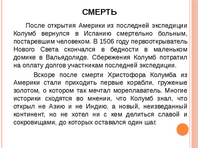       Смерть    После открытия Америки из последней экспедиции Колумб вернулся в Испанию смертельно больным, постаревшим человеком. В 1506 году первооткрыватель Нового Света скончался в бедности в маленьком домике в Вальядолиде. Сбережения Колумб потратил на оплату долгов участникам последней экспедиции.  Вскоре после смерти Христофора Колумба из Америки стали приходить первые корабли, груженые золотом, о котором так мечтал мореплаватель. Многие историки сходятся во мнении, что Колумб знал, что открыл не Азию и не Индию, а новый, неизведанный континент, но не хотел ни с кем делиться славой и сокровищами, до которых оставался один шаг. 