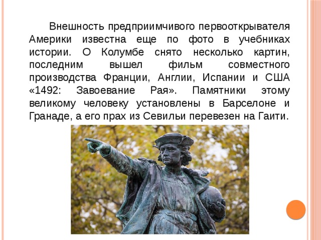  Внешность предприимчивого первооткрывателя Америки известна еще по фото в учебниках истории. О Колумбе снято несколько картин, последним вышел фильм совместного производства Франции, Англии, Испании и США «1492: Завоевание Рая». Памятники этому великому человеку установлены в Барселоне и Гранаде, а его прах из Севильи перевезен на Гаити. 