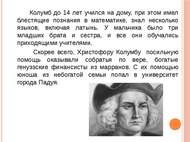  Колумб до 14 лет учился на дому, при этом имел блестящие познания в математике, знал несколько языков, включая латынь. У мальчика было три младших брата и сестра, и все они обучались приходящими учителями.  Скорее всего, Христофору Колумбу посильную помощь оказывали собратья по вере, богатые генуэзские финансисты из марранов. С их помощью юноша из небогатой семьи попал в университет города Падуя. 