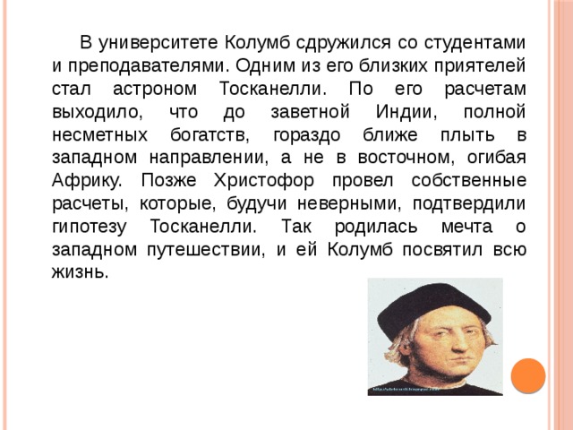  В университете Колумб сдружился со студентами и преподавателями. Одним из его близких приятелей стал астроном Тосканелли. По его расчетам выходило, что до заветной Индии, полной несметных богатств, гораздо ближе плыть в западном направлении, а не в восточном, огибая Африку. Позже Христофор провел собственные расчеты, которые, будучи неверными, подтвердили гипотезу Тосканелли. Так родилась мечта о западном путешествии, и ей Колумб посвятил всю жизнь. 