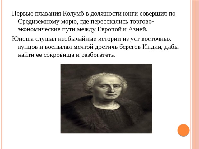 Первые плавания Колумб в должности юнги совершил по Средиземному морю, где пересекались торгово-экономические пути между Европой и Азией. Юноша слушал необычайные истории из уст восточных купцов и воспылал мечтой достичь берегов Индии, дабы найти ее сокровища и разбогатеть. 