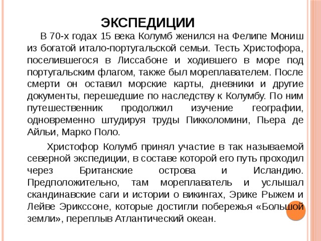 Экспедиции    В 70-х годах 15 века Колумб женился на Фелипе Мониш из богатой итало-португальской семьи. Тесть Христофора, поселившегося в Лиссабоне и ходившего в море под португальским флагом, также был мореплавателем. После смерти он оставил морские карты, дневники и другие документы, перешедшие по наследству к Колумбу. По ним путешественник продолжил изучение географии, одновременно штудируя труды Пикколомини, Пьера де Айльи, Марко Поло.  Христофор Колумб принял участие в так называемой северной экспедиции, в составе которой его путь проходил через Британские острова и Исландию. Предположительно, там мореплаватель и услышал скандинавские саги и истории о викингах, Эрике Рыжем и Лейве Эрикссоне, которые достигли побережья «Большой земли», переплыв Атлантический океан. 