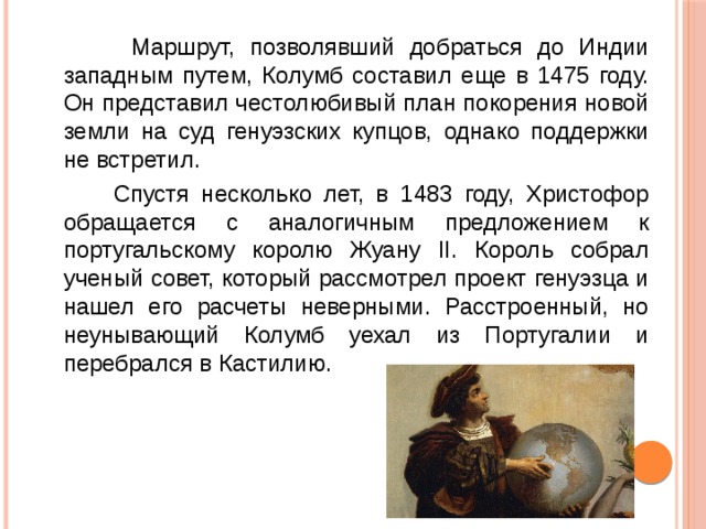  Маршрут, позволявший добраться до Индии западным путем, Колумб составил еще в 1475 году. Он представил честолюбивый план покорения новой земли на суд генуэзских купцов, однако поддержки не встретил.  Спустя несколько лет, в 1483 году, Христофор обращается с аналогичным предложением к португальскому королю Жуану II. Король собрал ученый совет, который рассмотрел проект генуэзца и нашел его расчеты неверными. Расстроенный, но неунывающий Колумб уехал из Португалии и перебрался в Кастилию. 