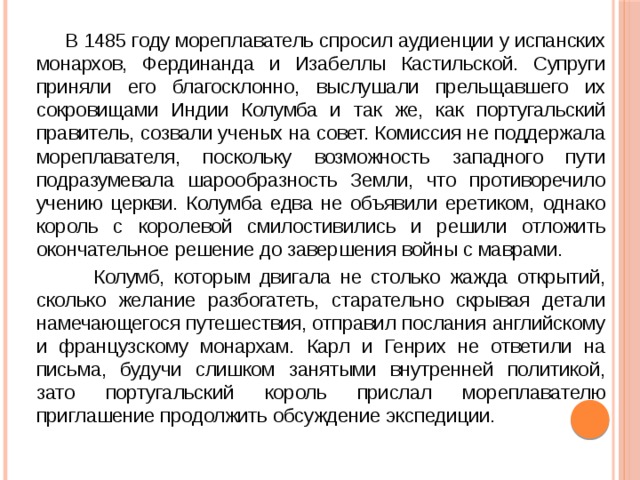  В 1485 году мореплаватель спросил аудиенции у испанских монархов, Фердинанда и Изабеллы Кастильской. Супруги приняли его благосклонно, выслушали прельщавшего их сокровищами Индии Колумба и так же, как португальский правитель, созвали ученых на совет. Комиссия не поддержала мореплавателя, поскольку возможность западного пути подразумевала шарообразность Земли, что противоречило учению церкви. Колумба едва не объявили еретиком, однако король с королевой смилостивились и решили отложить окончательное решение до завершения войны с маврами.  Колумб, которым двигала не столько жажда открытий, сколько желание разбогатеть, старательно скрывая детали намечающегося путешествия, отправил послания английскому и французскому монархам. Карл и Генрих не ответили на письма, будучи слишком занятыми внутренней политикой, зато португальский король прислал мореплавателю приглашение продолжить обсуждение экспедиции. 