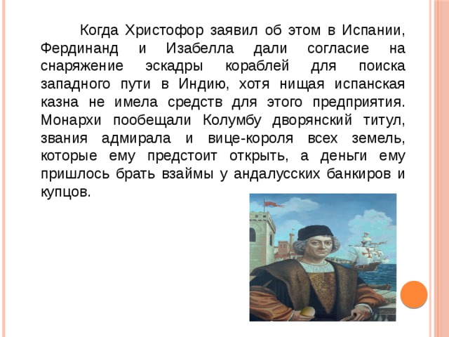 Когда Христофор заявил об этом в Испании, Фердинанд и Изабелла дали согласие на снаряжение эскадры кораблей для поиска западного пути в Индию, хотя нищая испанская казна не имела средств для этого предприятия. Монархи пообещали Колумбу дворянский титул, звания адмирала и вице-короля всех земель, которые ему предстоит открыть, а деньги ему пришлось брать взаймы у андалусских банкиров и купцов. 