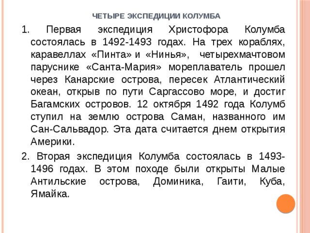 Четыре экспедиции Колумба   1. Первая экспедиция Христофора Колумба состоялась в 1492-1493 годах. На трех кораблях, каравеллах «Пинта» и «Нинья», четырехмачтовом паруснике «Санта-Мария» мореплаватель прошел через Канарские острова, пересек Атлантический океан, открыв по пути Саргассово море, и достиг Багамских островов. 12 октября 1492 года Колумб ступил на землю острова Саман, названного им Сан-Сальвадор. Эта дата считается днем открытия Америки. 2. Вторая экспедиция Колумба состоялась в 1493-1496 годах. В этом походе были открыты Малые Антильские острова, Доминика, Гаити, Куба, Ямайка. 