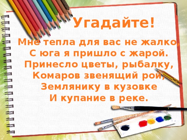 Угадайте! Мне тепла для вас не жалко, С юга я пришло с жарой. Принесло цветы, рыбалку, Комаров звенящий рой, Землянику в кузовке И купание в реке. 