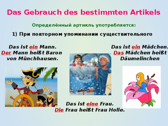 Das Gebrauch des bestimmten Artikels Определённый артикль употребляется: 1) При повторном упоминании существительного Das ist ein Mann. Das ist ein  Mädchen. Der Mann heißt Baron Das Mädchen heißt von Münchhausen. Däumelinchen Das ist  eine  Frau. Die Frau heißt Frau Holle. 