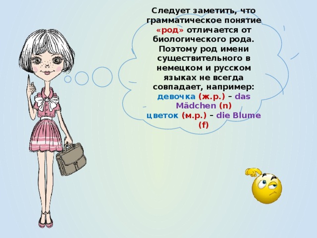 Следует заметить, что грамматическое понятие «род» отличается от биологического рода. Поэтому род имени существительного в немецком и русском языках не всегда совпадает, например: девочка  (ж.р.) – das Mädchen (n) цветок (м.р.) – die Blume (f) 