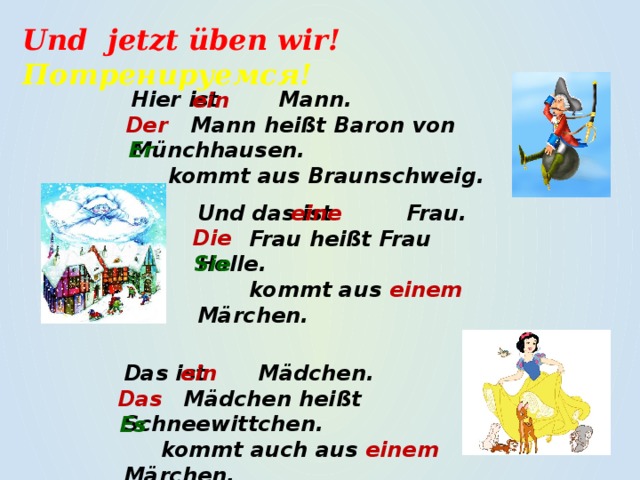 Und jetzt üben wir! Потренируемся! Hier ist Mann.  Mann heißt Baron von Münchhausen.  kommt aus Braunschweig. ein Der Er eine Und das ist Frau.  Frau heißt Frau Holle.  kommt aus einem Märchen. Die Sie  Das ist Mädchen. ein  Mädchen heißt Schneewittchen.  kommt auch aus einem Märchen. Das Es 