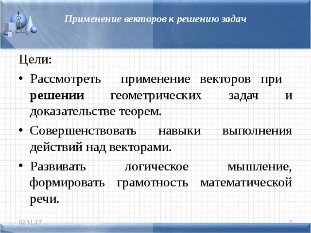 Применение векторов к решению задач Цели: Рассмотреть применение векторов при решении геометрических задач и доказательстве теорем. Совершенствовать навыки выполнения действий над векторами. Развивать логическое мышление, формировать грамотность математической речи. 02.11.17  