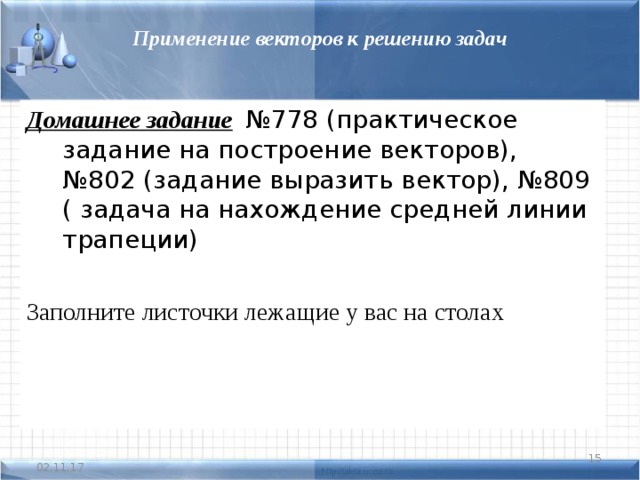 Применение векторов к решению задач Домашнее задание  №778 (практическое задание на построение векторов), №802 (задание выразить вектор), №809 ( задача на нахождение средней линии трапеции)  Заполните листочки лежащие у вас на столах  02.11.17 