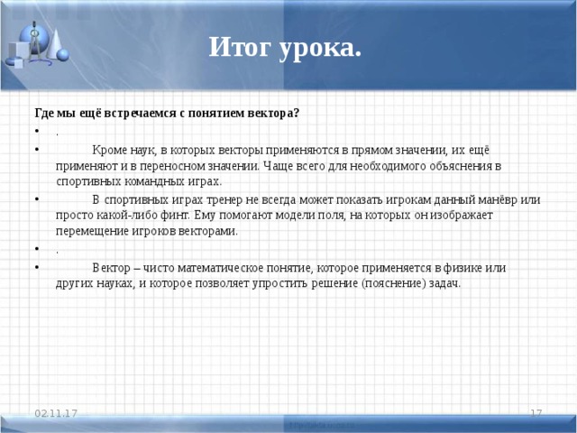 Итог урока. Где мы ещё встречаемся с понятием вектора? .   Кроме наук, в которых векторы применяются в прямом значении, их ещё применяют и в переносном значении. Чаще всего для необходимого объяснения в спортивных командных играх.  В спортивных играх тренер не всегда может показать игрокам данный манёвр или просто какой-либо финт. Ему помогают модели поля, на которых он изображает перемещение игроков векторами. .  Вектор – чисто математическое понятие, которое применяется в физике или других науках, и которое позволяет упростить решение (пояснение) задач.  02.11.17  
