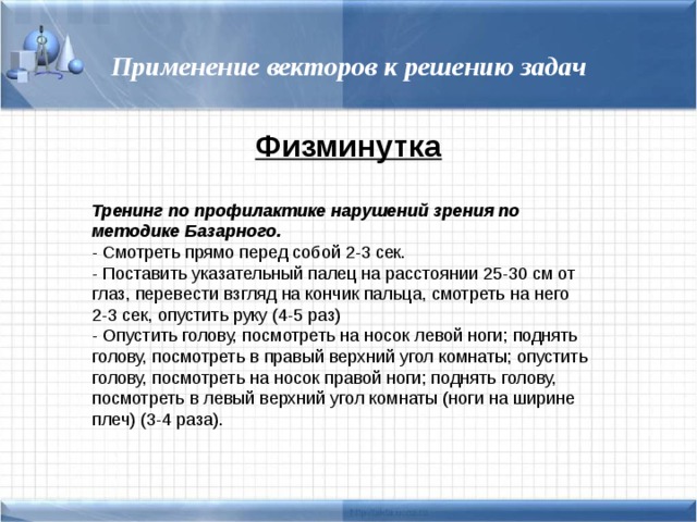 Применение векторов к решению задач Физминутка Тренинг по профилактике нарушений зрения по методике Базарного. - Смотреть прямо перед собой 2-3 сек. - Поставить указательный палец на расстоянии 25-30 см от глаз, перевести взгляд на кончик пальца, смотреть на него 2-3 сек, опустить руку (4-5 раз) - Опустить голову, посмотреть на носок левой ноги; поднять голову, посмотреть в правый верхний угол комнаты; опустить голову, посмотреть на носок правой ноги; поднять голову, посмотреть в левый верхний угол комнаты (ноги на ширине плеч) (3-4 раза). 