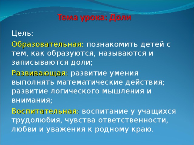 Цель: Образовательная: познакомить детей с тем, как образуются, называются и записываются доли; Развивающая: развитие умения выполнять математические действия; развитие логического мышления и внимания; Воспитательная:  воспитание у учащихся трудолюбия, чувства ответственности, любви и уважения к родному краю. 