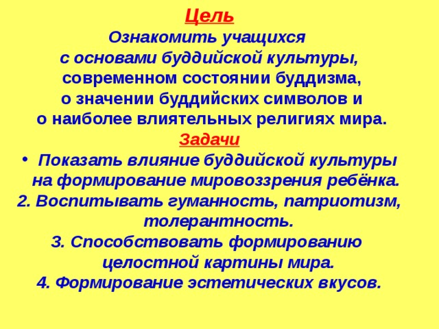 Цель Ознакомить учащихся с основами буддийской культуры,  современном состоянии буддизма,  о значении буддийских символов и  о наиболее влиятельных религиях мира. Задачи Показать влияние буддийской культуры  на формирование мировоззрения ребёнка. 2. Воспитывать гуманность, патриотизм,  толерантность. 3. Способствовать формированию  целостной картины мира. 4. Формирование эстетических вкусов.  