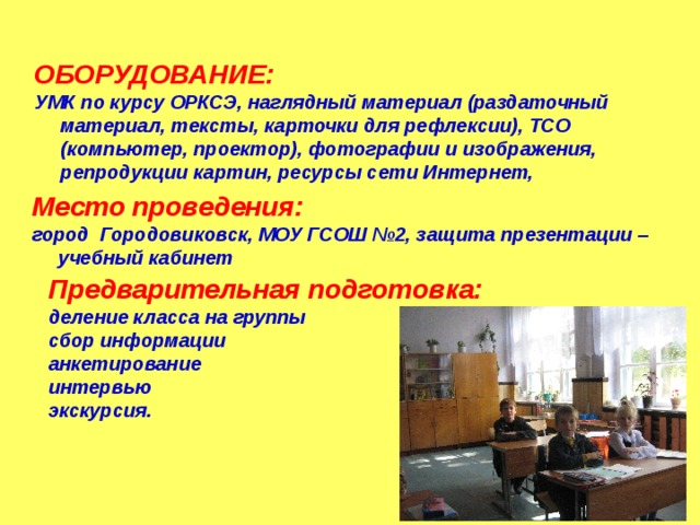 ОБОРУДОВАНИЕ: УМК по курсу ОРКСЭ, наглядный материал (раздаточный материал, тексты, карточки для рефлексии), ТСО (компьютер, проектор), фотографии и изображения, репродукции картин, ресурсы сети Интернет, Место проведения:  город Городовиковск, МОУ ГСОШ №2, защита презентации – учебный кабинет Предварительная подготовка:  деление класса на группы сбор информации анкетирование интервью экскурсия. 