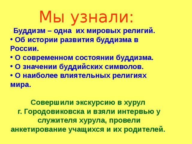 Мы узнали:  Буддизм – одна их мировых религий.  Об истории развития буддизма в России.  О современном состоянии буддизма.  О значении буддийских символов.  О наиболее влиятельных религиях мира.  Совершили экскурсию в хурул г. Городовиковска и взяли интервью у служителя хурула, провели анкетирование учащихся и их родителей.   