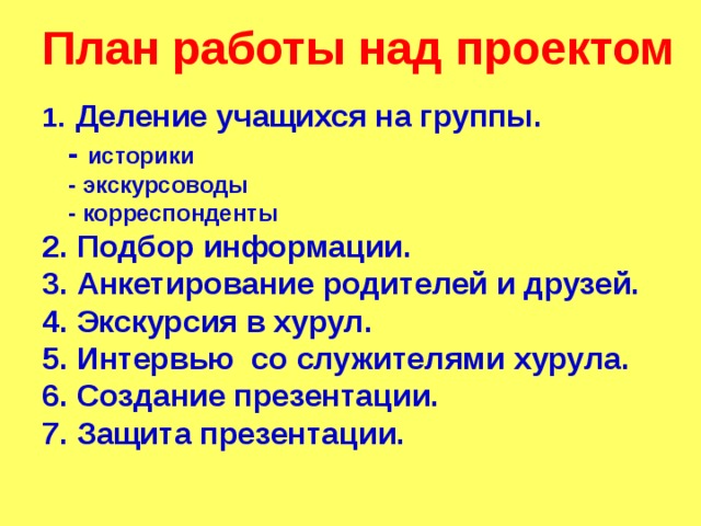 План работы над проектом   Деление учащихся на группы.  - историки  - экскурсоводы  - корреспонденты 2. Подбор информации. 3. Анкетирование родителей и друзей. 4. Экскурсия в хурул. 5. Интервью со служителями хурула. 6. Создание презентации. 7. Защита презентации.  