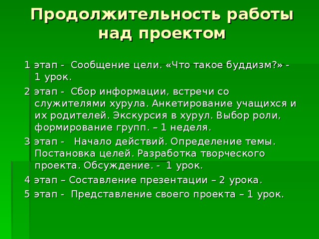 Продолжительность работы над проектом 1 этап - Сообщение цели. «Что такое буддизм?» - 1 урок. 2 этап - Сбор информации, встречи со служителями хурула. Анкетирование учащихся и их родителей. Экскурсия в хурул. Выбор роли, формирование групп. – 1 неделя. 3 этап - Начало действий. Определение темы. Постановка целей. Разработка творческого проекта. Обсуждение. - 1 урок. 4 этап – Составление презентации – 2 урока. 5 этап - Представление своего проекта – 1 урок. 
