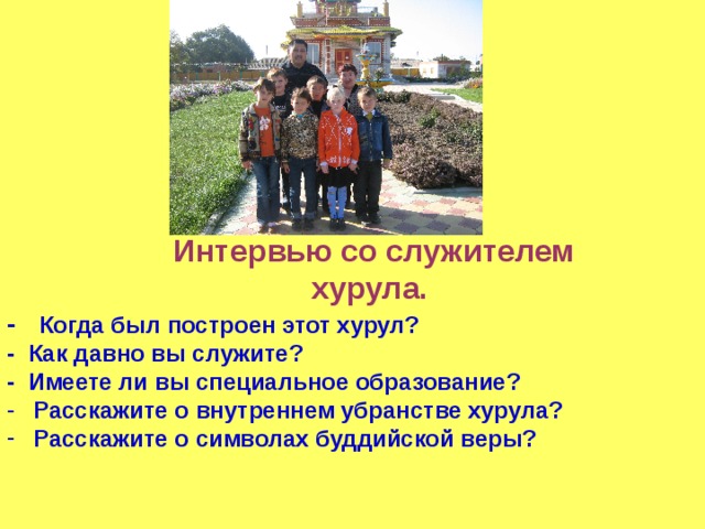    Интервью со служителем  хурула. - Когда был построен этот хурул? - Как давно вы служите? - Имеете ли вы специальное образование? Расскажите о внутреннем убранстве хурула? Расскажите о символах буддийской веры? 