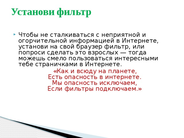 Установи фильтр   Чтобы не сталкиваться с неприятной и огорчительной информацией в Интернете, установи на свой браузер фильтр, или попроси сделать это взрослых — тогда можешь смело пользоваться интересными тебе страничками в Интернете.  «Как и всюду на планете,   Есть опасность в интернете.   Мы опасность исключаем,   Если фильтры подключаем.» 