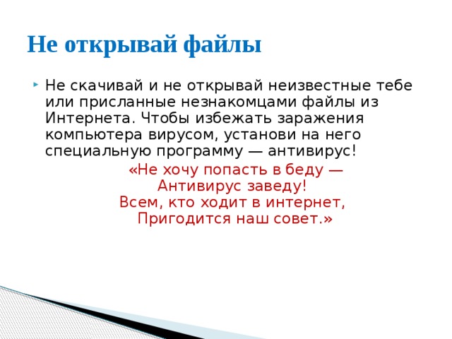 Не открывай файлы Не скачивай и не открывай неизвестные тебе или присланные незнакомцами файлы из Интернета. Чтобы избежать заражения компьютера вирусом, установи на него специальную программу — антивирус!  «Не хочу попасть в беду —  Антивирус заведу!   Всем, кто ходит в интернет,   Пригодится наш совет.» 