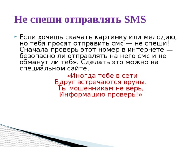 Не спеши отправлять SMS Если хочешь скачать картинку или мелодию, но тебя просят отправить смс — не спеши! Сначала проверь этот номер в интернете — безопасно ли отправлять на него смс и не обманут ли тебя. Сделать это можно на специальном сайте.  «Иногда тебе в сети  Вдруг встречаются вруны.   Ты мошенникам не верь,   Информацию проверь!» 