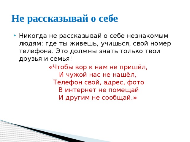 Не рассказывай о себе Никогда не рассказывай о себе незнакомым людям: где ты живешь, учишься, свой номер телефона. Это должны знать только твои друзья и семья!  «Чтобы вор к нам не пришёл,   И чужой нас не нашёл,   Телефон свой, адрес, фото  В интернет не помещай  И другим не сообщай.» 