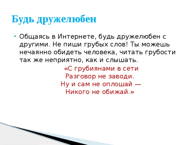 Будь дружелюбен Общаясь в Интернете, будь дружелюбен с другими. Не пиши грубых слов! Ты можешь нечаянно обидеть человека, читать грубости так же неприятно, как и слышать.  «С грубиянами в сети  Разговор не заводи.   Ну и сам не оплошай —  Никого не обижай.» 