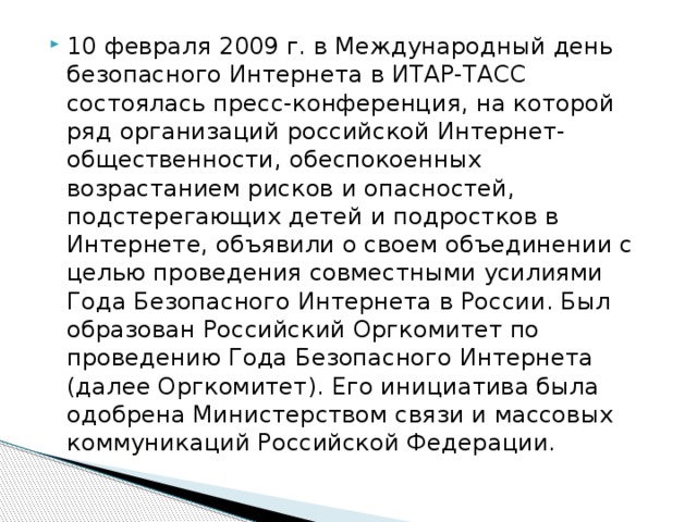 10 февраля 2009 г. в Международный день безопасного Интернета в ИТАР-ТАСС состоялась пресс-конференция, на которой ряд организаций российской Интернет-общественности, обеспокоенных возрастанием рисков и опасностей, подстерегающих детей и подростков в Интернете, объявили о своем объединении с целью проведения совместными усилиями Года Безопасного Интернета в России. Был образован Российский Оргкомитет по проведению Года Безопасного Интернета (далее Оргкомитет). Его инициатива была одобрена Министерством связи и массовых коммуникаций Российской Федерации. 