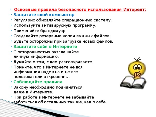 Основные правила безопасного использования Интерент: Защитите свой компьютер Регулярно обновляйте операционную систему. Используйте антивирусную программу. Применяйте брандмауэр. Создавайте резервные копии важных файлов. Будьте осторожны при загрузке новых файлов. Защитите себя в Интернете С осторожностью разглашайте  личную информацию. Думайте о том, с кем разговариваете. Помните, что в Интернете не вся  информация надежна и не все  пользователи откровенны. Соблюдайте правила Закону необходимо подчиняться  даже в Интернете. При работе в Интернете не забывайте  заботиться об остальных так же, как о себе. 