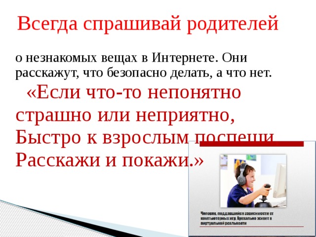 Всегда спрашивай родителей о незнакомых вещах в Интернете. Они расскажут, что безопасно делать, а что нет.  «Если что-то непонятно  страшно или неприятно,   Быстро к взрослым поспеши,   Расскажи и покажи.» 