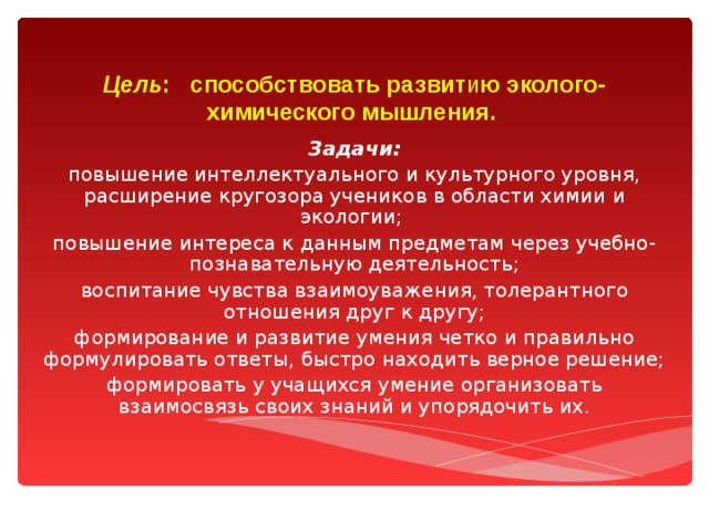 Цель : способствовать развит и ю эколого-химического мышления.   Задачи: повышение интеллектуального и культурного уровня, расширение кругозора учеников в области химии и экологии; повышение интереса к данным предметам через учебно-познавательную деятельность; воспитание чувства взаимоуважения, толерантного отношения друг к другу; формирование и развитие умения четко и правильно формулировать ответы, быстро находить верное решение; формировать у учащихся умение организовать взаимосвязь своих знаний и упорядочить их. 