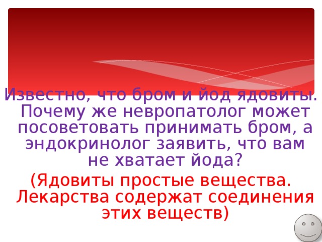 Известно, что бром и йод ядовиты. Почему же невропатолог может посоветовать принимать бром, а эндокринолог заявить, что вам не хватает йода? (Ядовиты простые вещества. Лекарства содержат соединения этих веществ) 