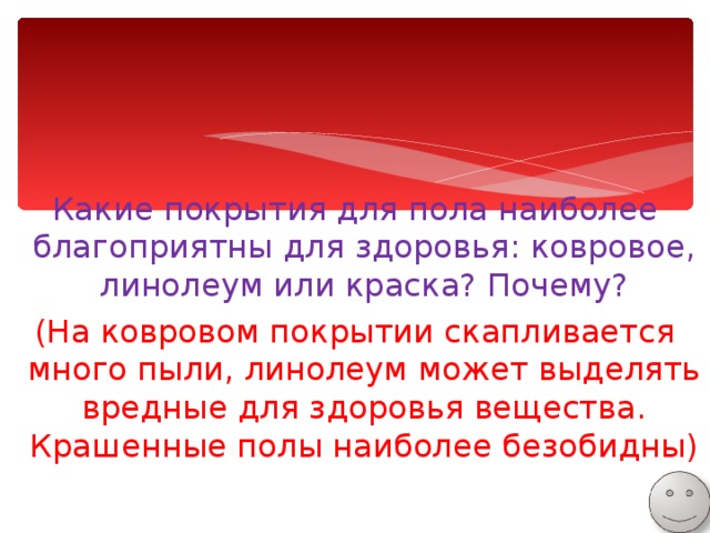 Какие покрытия для пола наиболее благоприятны для здоровья: ковровое, линолеум или краска? Почему? (На ковровом покрытии скапливается много пыли, линолеум может выделять вредные для здоровья вещества. Крашенные полы наиболее безобидны) 