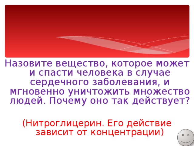 Назовите вещество, которое может и спасти человека в случае сердечного заболевания, и мгновенно уничтожить множество людей. Почему оно так действует? (Нитроглицерин. Его действие зависит от концентрации) 