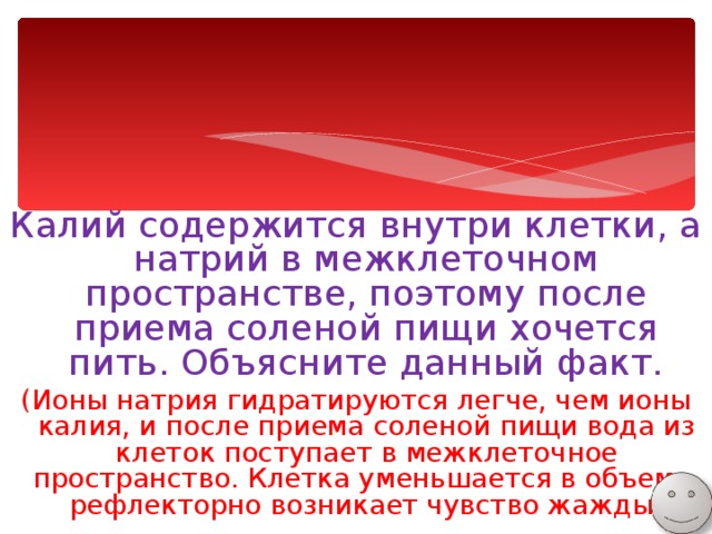 Калий содержится внутри клетки, а натрий в межклеточном пространстве, поэтому после приема соленой пищи хочется пить. Объясните данный факт. (Ионы натрия гидратируются легче, чем ионы калия, и после приема соленой пищи вода из клеток поступает в межклеточное пространство. Клетка уменьшается в объеме, рефлекторно возникает чувство жажды) 