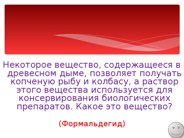 Некоторое вещество, содержащееся в древесном дыме, позволяет получать копченую рыбу и колбасу, а раствор этого вещества используется для консервирования биологических препаратов. Какое это вещество? (Формальдегид) 