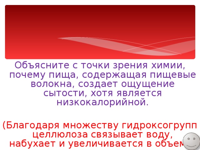 Объясните с точки зрения химии, почему пища, содержащая пищевые волокна, создает ощущение сытости, хотя является низкокалорийной. (Благодаря множеству гидроксогрупп целлюлоза связывает воду, набухает и увеличивается в объеме) 