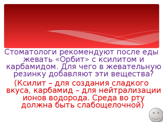 Стоматологи рекомендуют после еды жевать «Орбит» с ксилитом и карбамидом. Для чего в жевательную резинку добавляют эти вещества? (Ксилит – для создания сладкого вкуса, карбамид – для нейтрализации ионов водорода. Среда во рту должна быть слабощелочной) 