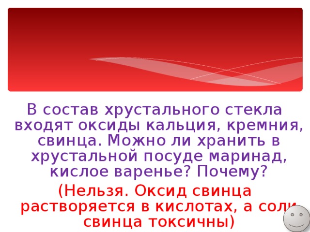 В состав хрустального стекла входят оксиды кальция, кремния, свинца. Можно ли хранить в хрустальной посуде маринад, кислое варенье? Почему? (Нельзя. Оксид свинца растворяется в кислотах, а соли свинца токсичны) 
