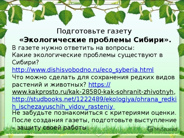 Подготовьте газету «Экологические проблемы Сибири». В газете нужно ответить на вопросы: Какие экологические проблемы существуют в Сибири? http://www.dishisvobodno.ru/eco_syberia.html Что можно сделать для сохранения редких видов растений и животных? https:// www.kakprosto.ru/kak-28580-kak-sohranit-zhivotnyh , http://studbooks.net/1222489/ekologiya/ohrana_redkih_ischezayuschih_vidov_rasteniy Не забудьте познакомиться с критериями оценки. После создания газеты, подготовьте выступление – защиту своей работы. 